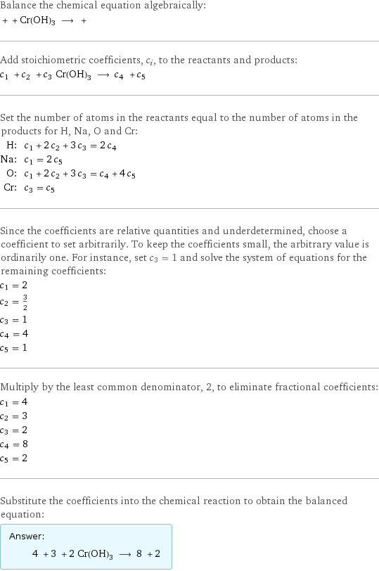 Balance the chemical equation algebraically:  + + Cr(OH)3 ⟶ +  Add stoichiometric coefficients, c_i, to the reactants and products: c_1 + c_2 + c_3 Cr(OH)3 ⟶ c_4 + c_5  Set the number of atoms in the reactants equal to the number of atoms in the products for H, Na, O and Cr: H: | c_1 + 2 c_2 + 3 c_3 = 2 c_4 Na: | c_1 = 2 c_5 O: | c_1 + 2 c_2 + 3 c_3 = c_4 + 4 c_5 Cr: | c_3 = c_5 Since the coefficients are relative quantities and underdetermined, choose a coefficient to set arbitrarily. To keep the coefficients small, the arbitrary value is ordinarily one. For instance, set c_3 = 1 and solve the system of equations for the remaining coefficients: c_1 = 2 c_2 = 3/2 c_3 = 1 c_4 = 4 c_5 = 1 Multiply by the least common denominator, 2, to eliminate fractional coefficients: c_1 = 4 c_2 = 3 c_3 = 2 c_4 = 8 c_5 = 2 Substitute the coefficients into the chemical reaction to obtain the balanced equation: Answer: |   | 4 + 3 + 2 Cr(OH)3 ⟶ 8 + 2 