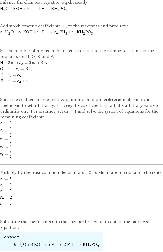 Balance the chemical equation algebraically: H_2O + KOH + P ⟶ PH_3 + KH_2PO_3 Add stoichiometric coefficients, c_i, to the reactants and products: c_1 H_2O + c_2 KOH + c_3 P ⟶ c_4 PH_3 + c_5 KH_2PO_3 Set the number of atoms in the reactants equal to the number of atoms in the products for H, O, K and P: H: | 2 c_1 + c_2 = 3 c_4 + 3 c_5 O: | c_1 + c_2 = 3 c_5 K: | c_2 = c_5 P: | c_3 = c_4 + c_5 Since the coefficients are relative quantities and underdetermined, choose a coefficient to set arbitrarily. To keep the coefficients small, the arbitrary value is ordinarily one. For instance, set c_4 = 1 and solve the system of equations for the remaining coefficients: c_1 = 3 c_2 = 3/2 c_3 = 5/2 c_4 = 1 c_5 = 3/2 Multiply by the least common denominator, 2, to eliminate fractional coefficients: c_1 = 6 c_2 = 3 c_3 = 5 c_4 = 2 c_5 = 3 Substitute the coefficients into the chemical reaction to obtain the balanced equation: Answer: |   | 6 H_2O + 3 KOH + 5 P ⟶ 2 PH_3 + 3 KH_2PO_3