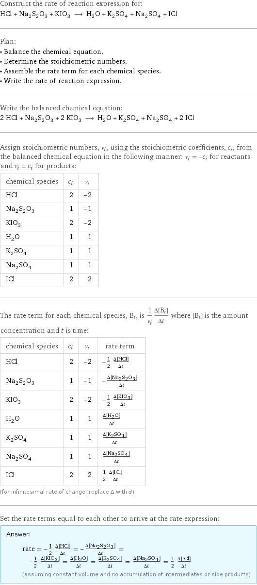 Construct the rate of reaction expression for: HCl + Na_2S_2O_3 + KIO_3 ⟶ H_2O + K_2SO_4 + Na_2SO_4 + ICl Plan: • Balance the chemical equation. • Determine the stoichiometric numbers. • Assemble the rate term for each chemical species. • Write the rate of reaction expression. Write the balanced chemical equation: 2 HCl + Na_2S_2O_3 + 2 KIO_3 ⟶ H_2O + K_2SO_4 + Na_2SO_4 + 2 ICl Assign stoichiometric numbers, ν_i, using the stoichiometric coefficients, c_i, from the balanced chemical equation in the following manner: ν_i = -c_i for reactants and ν_i = c_i for products: chemical species | c_i | ν_i HCl | 2 | -2 Na_2S_2O_3 | 1 | -1 KIO_3 | 2 | -2 H_2O | 1 | 1 K_2SO_4 | 1 | 1 Na_2SO_4 | 1 | 1 ICl | 2 | 2 The rate term for each chemical species, B_i, is 1/ν_i(Δ[B_i])/(Δt) where [B_i] is the amount concentration and t is time: chemical species | c_i | ν_i | rate term HCl | 2 | -2 | -1/2 (Δ[HCl])/(Δt) Na_2S_2O_3 | 1 | -1 | -(Δ[Na2S2O3])/(Δt) KIO_3 | 2 | -2 | -1/2 (Δ[KIO3])/(Δt) H_2O | 1 | 1 | (Δ[H2O])/(Δt) K_2SO_4 | 1 | 1 | (Δ[K2SO4])/(Δt) Na_2SO_4 | 1 | 1 | (Δ[Na2SO4])/(Δt) ICl | 2 | 2 | 1/2 (Δ[ICl])/(Δt) (for infinitesimal rate of change, replace Δ with d) Set the rate terms equal to each other to arrive at the rate expression: Answer: |   | rate = -1/2 (Δ[HCl])/(Δt) = -(Δ[Na2S2O3])/(Δt) = -1/2 (Δ[KIO3])/(Δt) = (Δ[H2O])/(Δt) = (Δ[K2SO4])/(Δt) = (Δ[Na2SO4])/(Δt) = 1/2 (Δ[ICl])/(Δt) (assuming constant volume and no accumulation of intermediates or side products)