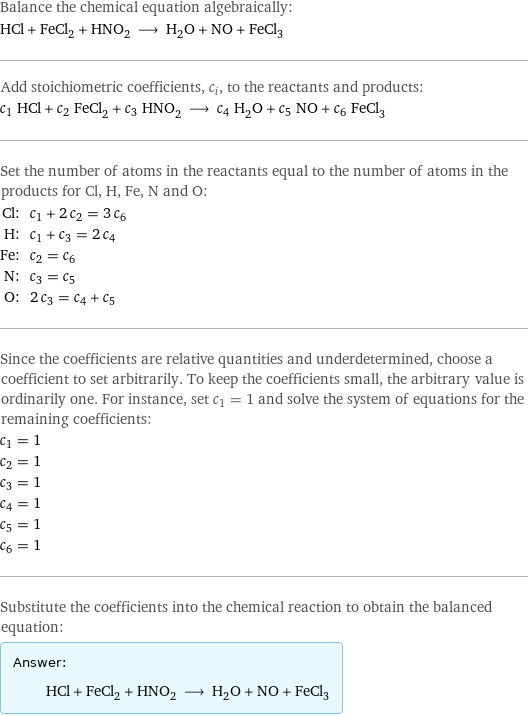 Balance the chemical equation algebraically: HCl + FeCl_2 + HNO_2 ⟶ H_2O + NO + FeCl_3 Add stoichiometric coefficients, c_i, to the reactants and products: c_1 HCl + c_2 FeCl_2 + c_3 HNO_2 ⟶ c_4 H_2O + c_5 NO + c_6 FeCl_3 Set the number of atoms in the reactants equal to the number of atoms in the products for Cl, H, Fe, N and O: Cl: | c_1 + 2 c_2 = 3 c_6 H: | c_1 + c_3 = 2 c_4 Fe: | c_2 = c_6 N: | c_3 = c_5 O: | 2 c_3 = c_4 + c_5 Since the coefficients are relative quantities and underdetermined, choose a coefficient to set arbitrarily. To keep the coefficients small, the arbitrary value is ordinarily one. For instance, set c_1 = 1 and solve the system of equations for the remaining coefficients: c_1 = 1 c_2 = 1 c_3 = 1 c_4 = 1 c_5 = 1 c_6 = 1 Substitute the coefficients into the chemical reaction to obtain the balanced equation: Answer: |   | HCl + FeCl_2 + HNO_2 ⟶ H_2O + NO + FeCl_3