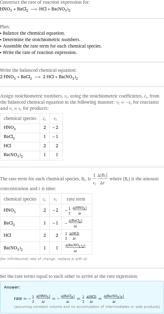 Construct the rate of reaction expression for: HNO_3 + BaCl_2 ⟶ HCl + Ba(NO_3)_2 Plan: • Balance the chemical equation. • Determine the stoichiometric numbers. • Assemble the rate term for each chemical species. • Write the rate of reaction expression. Write the balanced chemical equation: 2 HNO_3 + BaCl_2 ⟶ 2 HCl + Ba(NO_3)_2 Assign stoichiometric numbers, ν_i, using the stoichiometric coefficients, c_i, from the balanced chemical equation in the following manner: ν_i = -c_i for reactants and ν_i = c_i for products: chemical species | c_i | ν_i HNO_3 | 2 | -2 BaCl_2 | 1 | -1 HCl | 2 | 2 Ba(NO_3)_2 | 1 | 1 The rate term for each chemical species, B_i, is 1/ν_i(Δ[B_i])/(Δt) where [B_i] is the amount concentration and t is time: chemical species | c_i | ν_i | rate term HNO_3 | 2 | -2 | -1/2 (Δ[HNO3])/(Δt) BaCl_2 | 1 | -1 | -(Δ[BaCl2])/(Δt) HCl | 2 | 2 | 1/2 (Δ[HCl])/(Δt) Ba(NO_3)_2 | 1 | 1 | (Δ[Ba(NO3)2])/(Δt) (for infinitesimal rate of change, replace Δ with d) Set the rate terms equal to each other to arrive at the rate expression: Answer: |   | rate = -1/2 (Δ[HNO3])/(Δt) = -(Δ[BaCl2])/(Δt) = 1/2 (Δ[HCl])/(Δt) = (Δ[Ba(NO3)2])/(Δt) (assuming constant volume and no accumulation of intermediates or side products)
