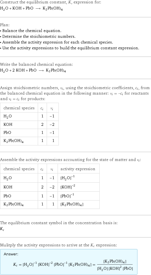 Construct the equilibrium constant, K, expression for: H_2O + KOH + PbO ⟶ K2Pb(OH)4 Plan: • Balance the chemical equation. • Determine the stoichiometric numbers. • Assemble the activity expression for each chemical species. • Use the activity expressions to build the equilibrium constant expression. Write the balanced chemical equation: H_2O + 2 KOH + PbO ⟶ K2Pb(OH)4 Assign stoichiometric numbers, ν_i, using the stoichiometric coefficients, c_i, from the balanced chemical equation in the following manner: ν_i = -c_i for reactants and ν_i = c_i for products: chemical species | c_i | ν_i H_2O | 1 | -1 KOH | 2 | -2 PbO | 1 | -1 K2Pb(OH)4 | 1 | 1 Assemble the activity expressions accounting for the state of matter and ν_i: chemical species | c_i | ν_i | activity expression H_2O | 1 | -1 | ([H2O])^(-1) KOH | 2 | -2 | ([KOH])^(-2) PbO | 1 | -1 | ([PbO])^(-1) K2Pb(OH)4 | 1 | 1 | [K2Pb(OH)4] The equilibrium constant symbol in the concentration basis is: K_c Mulitply the activity expressions to arrive at the K_c expression: Answer: |   | K_c = ([H2O])^(-1) ([KOH])^(-2) ([PbO])^(-1) [K2Pb(OH)4] = ([K2Pb(OH)4])/([H2O] ([KOH])^2 [PbO])