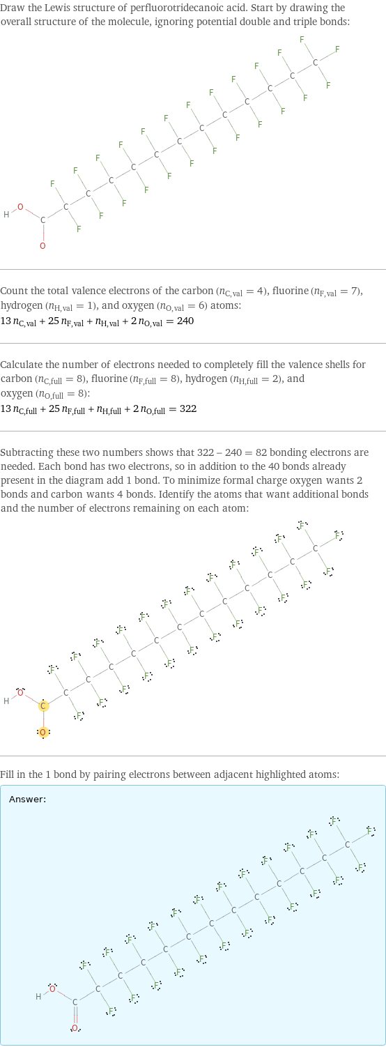 Draw the Lewis structure of perfluorotridecanoic acid. Start by drawing the overall structure of the molecule, ignoring potential double and triple bonds:  Count the total valence electrons of the carbon (n_C, val = 4), fluorine (n_F, val = 7), hydrogen (n_H, val = 1), and oxygen (n_O, val = 6) atoms: 13 n_C, val + 25 n_F, val + n_H, val + 2 n_O, val = 240 Calculate the number of electrons needed to completely fill the valence shells for carbon (n_C, full = 8), fluorine (n_F, full = 8), hydrogen (n_H, full = 2), and oxygen (n_O, full = 8): 13 n_C, full + 25 n_F, full + n_H, full + 2 n_O, full = 322 Subtracting these two numbers shows that 322 - 240 = 82 bonding electrons are needed. Each bond has two electrons, so in addition to the 40 bonds already present in the diagram add 1 bond. To minimize formal charge oxygen wants 2 bonds and carbon wants 4 bonds. Identify the atoms that want additional bonds and the number of electrons remaining on each atom:  Fill in the 1 bond by pairing electrons between adjacent highlighted atoms: Answer: |   | 