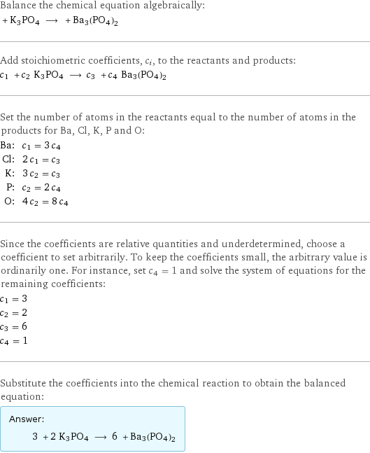 Balance the chemical equation algebraically:  + K3PO4 ⟶ + Ba3(PO4)2 Add stoichiometric coefficients, c_i, to the reactants and products: c_1 + c_2 K3PO4 ⟶ c_3 + c_4 Ba3(PO4)2 Set the number of atoms in the reactants equal to the number of atoms in the products for Ba, Cl, K, P and O: Ba: | c_1 = 3 c_4 Cl: | 2 c_1 = c_3 K: | 3 c_2 = c_3 P: | c_2 = 2 c_4 O: | 4 c_2 = 8 c_4 Since the coefficients are relative quantities and underdetermined, choose a coefficient to set arbitrarily. To keep the coefficients small, the arbitrary value is ordinarily one. For instance, set c_4 = 1 and solve the system of equations for the remaining coefficients: c_1 = 3 c_2 = 2 c_3 = 6 c_4 = 1 Substitute the coefficients into the chemical reaction to obtain the balanced equation: Answer: |   | 3 + 2 K3PO4 ⟶ 6 + Ba3(PO4)2