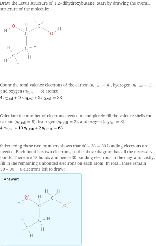 Draw the Lewis structure of 1, 2-dihydroxybutane. Start by drawing the overall structure of the molecule:  Count the total valence electrons of the carbon (n_C, val = 4), hydrogen (n_H, val = 1), and oxygen (n_O, val = 6) atoms: 4 n_C, val + 10 n_H, val + 2 n_O, val = 38 Calculate the number of electrons needed to completely fill the valence shells for carbon (n_C, full = 8), hydrogen (n_H, full = 2), and oxygen (n_O, full = 8): 4 n_C, full + 10 n_H, full + 2 n_O, full = 68 Subtracting these two numbers shows that 68 - 38 = 30 bonding electrons are needed. Each bond has two electrons, so the above diagram has all the necessary bonds. There are 15 bonds and hence 30 bonding electrons in the diagram. Lastly, fill in the remaining unbonded electrons on each atom. In total, there remain 38 - 30 = 8 electrons left to draw: Answer: |   | 