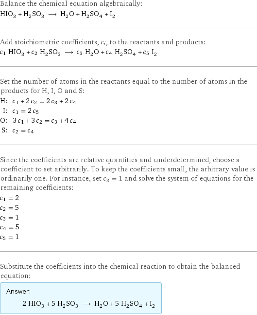 Balance the chemical equation algebraically: HIO_3 + H_2SO_3 ⟶ H_2O + H_2SO_4 + I_2 Add stoichiometric coefficients, c_i, to the reactants and products: c_1 HIO_3 + c_2 H_2SO_3 ⟶ c_3 H_2O + c_4 H_2SO_4 + c_5 I_2 Set the number of atoms in the reactants equal to the number of atoms in the products for H, I, O and S: H: | c_1 + 2 c_2 = 2 c_3 + 2 c_4 I: | c_1 = 2 c_5 O: | 3 c_1 + 3 c_2 = c_3 + 4 c_4 S: | c_2 = c_4 Since the coefficients are relative quantities and underdetermined, choose a coefficient to set arbitrarily. To keep the coefficients small, the arbitrary value is ordinarily one. For instance, set c_3 = 1 and solve the system of equations for the remaining coefficients: c_1 = 2 c_2 = 5 c_3 = 1 c_4 = 5 c_5 = 1 Substitute the coefficients into the chemical reaction to obtain the balanced equation: Answer: |   | 2 HIO_3 + 5 H_2SO_3 ⟶ H_2O + 5 H_2SO_4 + I_2