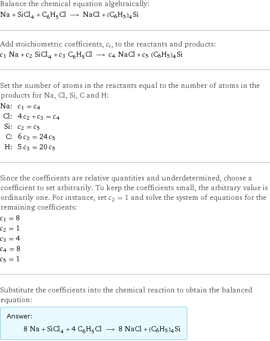 Balance the chemical equation algebraically: Na + SiCl_4 + C_6H_5Cl ⟶ NaCl + (C6H5)4Si Add stoichiometric coefficients, c_i, to the reactants and products: c_1 Na + c_2 SiCl_4 + c_3 C_6H_5Cl ⟶ c_4 NaCl + c_5 (C6H5)4Si Set the number of atoms in the reactants equal to the number of atoms in the products for Na, Cl, Si, C and H: Na: | c_1 = c_4 Cl: | 4 c_2 + c_3 = c_4 Si: | c_2 = c_5 C: | 6 c_3 = 24 c_5 H: | 5 c_3 = 20 c_5 Since the coefficients are relative quantities and underdetermined, choose a coefficient to set arbitrarily. To keep the coefficients small, the arbitrary value is ordinarily one. For instance, set c_2 = 1 and solve the system of equations for the remaining coefficients: c_1 = 8 c_2 = 1 c_3 = 4 c_4 = 8 c_5 = 1 Substitute the coefficients into the chemical reaction to obtain the balanced equation: Answer: |   | 8 Na + SiCl_4 + 4 C_6H_5Cl ⟶ 8 NaCl + (C6H5)4Si