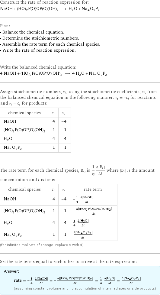 Construct the rate of reaction expression for: NaOH + (HO)_2P(O)OP(O)(OH)_2 ⟶ H_2O + Na_4O_7P_2 Plan: • Balance the chemical equation. • Determine the stoichiometric numbers. • Assemble the rate term for each chemical species. • Write the rate of reaction expression. Write the balanced chemical equation: 4 NaOH + (HO)_2P(O)OP(O)(OH)_2 ⟶ 4 H_2O + Na_4O_7P_2 Assign stoichiometric numbers, ν_i, using the stoichiometric coefficients, c_i, from the balanced chemical equation in the following manner: ν_i = -c_i for reactants and ν_i = c_i for products: chemical species | c_i | ν_i NaOH | 4 | -4 (HO)_2P(O)OP(O)(OH)_2 | 1 | -1 H_2O | 4 | 4 Na_4O_7P_2 | 1 | 1 The rate term for each chemical species, B_i, is 1/ν_i(Δ[B_i])/(Δt) where [B_i] is the amount concentration and t is time: chemical species | c_i | ν_i | rate term NaOH | 4 | -4 | -1/4 (Δ[NaOH])/(Δt) (HO)_2P(O)OP(O)(OH)_2 | 1 | -1 | -(Δ[(HO)2P(O)OP(O)(OH)2])/(Δt) H_2O | 4 | 4 | 1/4 (Δ[H2O])/(Δt) Na_4O_7P_2 | 1 | 1 | (Δ[Na4O7P2])/(Δt) (for infinitesimal rate of change, replace Δ with d) Set the rate terms equal to each other to arrive at the rate expression: Answer: |   | rate = -1/4 (Δ[NaOH])/(Δt) = -(Δ[(HO)2P(O)OP(O)(OH)2])/(Δt) = 1/4 (Δ[H2O])/(Δt) = (Δ[Na4O7P2])/(Δt) (assuming constant volume and no accumulation of intermediates or side products)