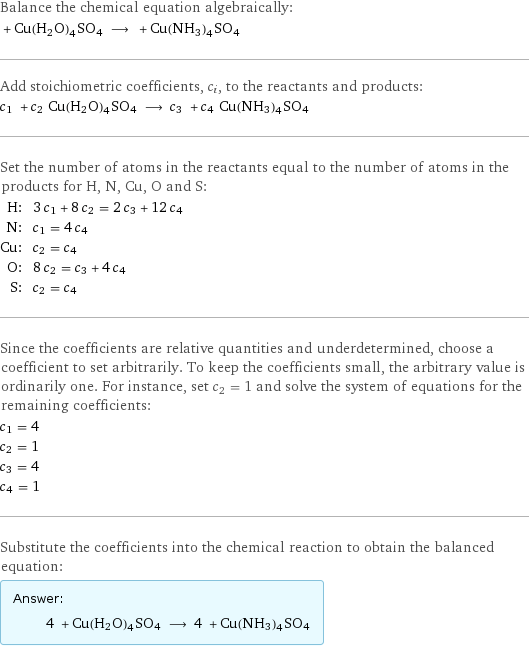 Balance the chemical equation algebraically:  + Cu(H2O)4SO4 ⟶ + Cu(NH3)4SO4 Add stoichiometric coefficients, c_i, to the reactants and products: c_1 + c_2 Cu(H2O)4SO4 ⟶ c_3 + c_4 Cu(NH3)4SO4 Set the number of atoms in the reactants equal to the number of atoms in the products for H, N, Cu, O and S: H: | 3 c_1 + 8 c_2 = 2 c_3 + 12 c_4 N: | c_1 = 4 c_4 Cu: | c_2 = c_4 O: | 8 c_2 = c_3 + 4 c_4 S: | c_2 = c_4 Since the coefficients are relative quantities and underdetermined, choose a coefficient to set arbitrarily. To keep the coefficients small, the arbitrary value is ordinarily one. For instance, set c_2 = 1 and solve the system of equations for the remaining coefficients: c_1 = 4 c_2 = 1 c_3 = 4 c_4 = 1 Substitute the coefficients into the chemical reaction to obtain the balanced equation: Answer: |   | 4 + Cu(H2O)4SO4 ⟶ 4 + Cu(NH3)4SO4