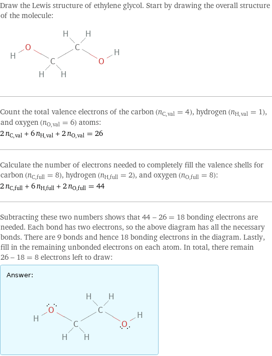 Draw the Lewis structure of ethylene glycol. Start by drawing the overall structure of the molecule:  Count the total valence electrons of the carbon (n_C, val = 4), hydrogen (n_H, val = 1), and oxygen (n_O, val = 6) atoms: 2 n_C, val + 6 n_H, val + 2 n_O, val = 26 Calculate the number of electrons needed to completely fill the valence shells for carbon (n_C, full = 8), hydrogen (n_H, full = 2), and oxygen (n_O, full = 8): 2 n_C, full + 6 n_H, full + 2 n_O, full = 44 Subtracting these two numbers shows that 44 - 26 = 18 bonding electrons are needed. Each bond has two electrons, so the above diagram has all the necessary bonds. There are 9 bonds and hence 18 bonding electrons in the diagram. Lastly, fill in the remaining unbonded electrons on each atom. In total, there remain 26 - 18 = 8 electrons left to draw: Answer: |   | 