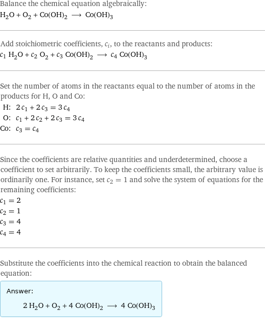 Balance the chemical equation algebraically: H_2O + O_2 + Co(OH)_2 ⟶ Co(OH)_3 Add stoichiometric coefficients, c_i, to the reactants and products: c_1 H_2O + c_2 O_2 + c_3 Co(OH)_2 ⟶ c_4 Co(OH)_3 Set the number of atoms in the reactants equal to the number of atoms in the products for H, O and Co: H: | 2 c_1 + 2 c_3 = 3 c_4 O: | c_1 + 2 c_2 + 2 c_3 = 3 c_4 Co: | c_3 = c_4 Since the coefficients are relative quantities and underdetermined, choose a coefficient to set arbitrarily. To keep the coefficients small, the arbitrary value is ordinarily one. For instance, set c_2 = 1 and solve the system of equations for the remaining coefficients: c_1 = 2 c_2 = 1 c_3 = 4 c_4 = 4 Substitute the coefficients into the chemical reaction to obtain the balanced equation: Answer: |   | 2 H_2O + O_2 + 4 Co(OH)_2 ⟶ 4 Co(OH)_3