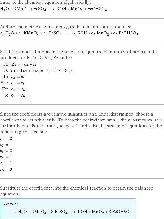Balance the chemical equation algebraically: H_2O + KMnO_4 + FeSO_4 ⟶ KOH + MnO_2 + FeOHSO4 Add stoichiometric coefficients, c_i, to the reactants and products: c_1 H_2O + c_2 KMnO_4 + c_3 FeSO_4 ⟶ c_4 KOH + c_5 MnO_2 + c_6 FeOHSO4 Set the number of atoms in the reactants equal to the number of atoms in the products for H, O, K, Mn, Fe and S: H: | 2 c_1 = c_4 + c_6 O: | c_1 + 4 c_2 + 4 c_3 = c_4 + 2 c_5 + 5 c_6 K: | c_2 = c_4 Mn: | c_2 = c_5 Fe: | c_3 = c_6 S: | c_3 = c_6 Since the coefficients are relative quantities and underdetermined, choose a coefficient to set arbitrarily. To keep the coefficients small, the arbitrary value is ordinarily one. For instance, set c_2 = 1 and solve the system of equations for the remaining coefficients: c_1 = 2 c_2 = 1 c_3 = 3 c_4 = 1 c_5 = 1 c_6 = 3 Substitute the coefficients into the chemical reaction to obtain the balanced equation: Answer: |   | 2 H_2O + KMnO_4 + 3 FeSO_4 ⟶ KOH + MnO_2 + 3 FeOHSO4