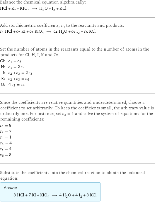 Balance the chemical equation algebraically: HCl + KI + KIO_4 ⟶ H_2O + I_2 + KCl Add stoichiometric coefficients, c_i, to the reactants and products: c_1 HCl + c_2 KI + c_3 KIO_4 ⟶ c_4 H_2O + c_5 I_2 + c_6 KCl Set the number of atoms in the reactants equal to the number of atoms in the products for Cl, H, I, K and O: Cl: | c_1 = c_6 H: | c_1 = 2 c_4 I: | c_2 + c_3 = 2 c_5 K: | c_2 + c_3 = c_6 O: | 4 c_3 = c_4 Since the coefficients are relative quantities and underdetermined, choose a coefficient to set arbitrarily. To keep the coefficients small, the arbitrary value is ordinarily one. For instance, set c_3 = 1 and solve the system of equations for the remaining coefficients: c_1 = 8 c_2 = 7 c_3 = 1 c_4 = 4 c_5 = 4 c_6 = 8 Substitute the coefficients into the chemical reaction to obtain the balanced equation: Answer: |   | 8 HCl + 7 KI + KIO_4 ⟶ 4 H_2O + 4 I_2 + 8 KCl