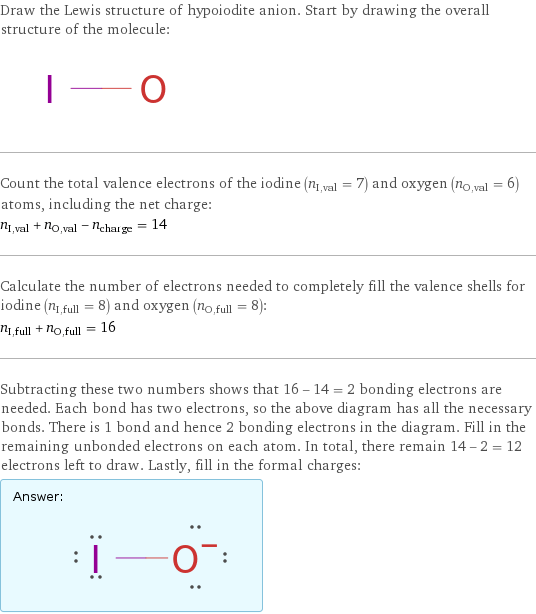 Draw the Lewis structure of hypoiodite anion. Start by drawing the overall structure of the molecule:  Count the total valence electrons of the iodine (n_I, val = 7) and oxygen (n_O, val = 6) atoms, including the net charge: n_I, val + n_O, val - n_charge = 14 Calculate the number of electrons needed to completely fill the valence shells for iodine (n_I, full = 8) and oxygen (n_O, full = 8): n_I, full + n_O, full = 16 Subtracting these two numbers shows that 16 - 14 = 2 bonding electrons are needed. Each bond has two electrons, so the above diagram has all the necessary bonds. There is 1 bond and hence 2 bonding electrons in the diagram. Fill in the remaining unbonded electrons on each atom. In total, there remain 14 - 2 = 12 electrons left to draw. Lastly, fill in the formal charges: Answer: |   | 