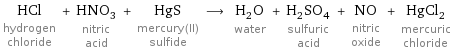 HCl hydrogen chloride + HNO_3 nitric acid + HgS mercury(II) sulfide ⟶ H_2O water + H_2SO_4 sulfuric acid + NO nitric oxide + HgCl_2 mercuric chloride