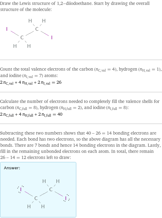 Draw the Lewis structure of 1, 2-diiodoethane. Start by drawing the overall structure of the molecule:  Count the total valence electrons of the carbon (n_C, val = 4), hydrogen (n_H, val = 1), and iodine (n_I, val = 7) atoms: 2 n_C, val + 4 n_H, val + 2 n_I, val = 26 Calculate the number of electrons needed to completely fill the valence shells for carbon (n_C, full = 8), hydrogen (n_H, full = 2), and iodine (n_I, full = 8): 2 n_C, full + 4 n_H, full + 2 n_I, full = 40 Subtracting these two numbers shows that 40 - 26 = 14 bonding electrons are needed. Each bond has two electrons, so the above diagram has all the necessary bonds. There are 7 bonds and hence 14 bonding electrons in the diagram. Lastly, fill in the remaining unbonded electrons on each atom. In total, there remain 26 - 14 = 12 electrons left to draw: Answer: |   | 