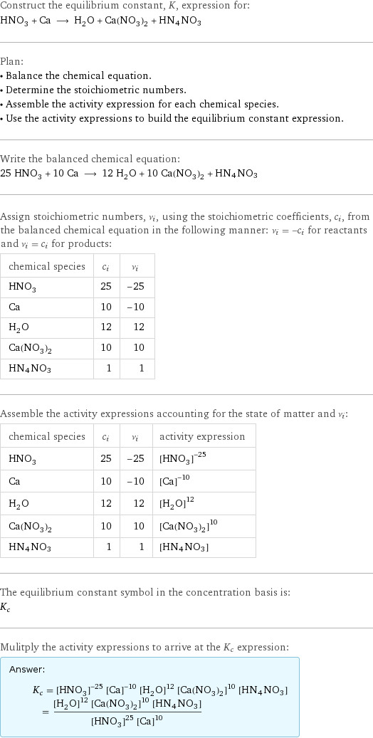 Construct the equilibrium constant, K, expression for: HNO_3 + Ca ⟶ H_2O + Ca(NO_3)_2 + HN4NO3 Plan: • Balance the chemical equation. • Determine the stoichiometric numbers. • Assemble the activity expression for each chemical species. • Use the activity expressions to build the equilibrium constant expression. Write the balanced chemical equation: 25 HNO_3 + 10 Ca ⟶ 12 H_2O + 10 Ca(NO_3)_2 + HN4NO3 Assign stoichiometric numbers, ν_i, using the stoichiometric coefficients, c_i, from the balanced chemical equation in the following manner: ν_i = -c_i for reactants and ν_i = c_i for products: chemical species | c_i | ν_i HNO_3 | 25 | -25 Ca | 10 | -10 H_2O | 12 | 12 Ca(NO_3)_2 | 10 | 10 HN4NO3 | 1 | 1 Assemble the activity expressions accounting for the state of matter and ν_i: chemical species | c_i | ν_i | activity expression HNO_3 | 25 | -25 | ([HNO3])^(-25) Ca | 10 | -10 | ([Ca])^(-10) H_2O | 12 | 12 | ([H2O])^12 Ca(NO_3)_2 | 10 | 10 | ([Ca(NO3)2])^10 HN4NO3 | 1 | 1 | [HN4NO3] The equilibrium constant symbol in the concentration basis is: K_c Mulitply the activity expressions to arrive at the K_c expression: Answer: |   | K_c = ([HNO3])^(-25) ([Ca])^(-10) ([H2O])^12 ([Ca(NO3)2])^10 [HN4NO3] = (([H2O])^12 ([Ca(NO3)2])^10 [HN4NO3])/(([HNO3])^25 ([Ca])^10)