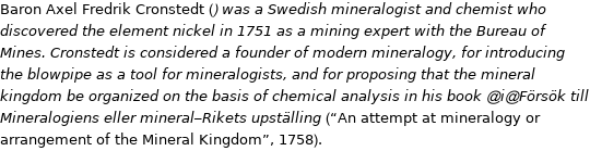 Baron Axel Fredrik Cronstedt () was a Swedish mineralogist and chemist who discovered the element nickel in 1751 as a mining expert with the Bureau of Mines. Cronstedt is considered a founder of modern mineralogy, for introducing the blowpipe as a tool for mineralogists, and for proposing that the mineral kingdom be organized on the basis of chemical analysis in his book @i@Försök till Mineralogiens eller mineral-Rikets upställing (