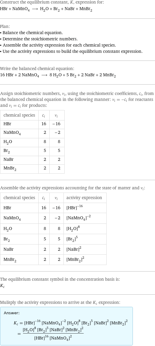 Construct the equilibrium constant, K, expression for: HBr + NaMnO_4 ⟶ H_2O + Br_2 + NaBr + MnBr_2 Plan: • Balance the chemical equation. • Determine the stoichiometric numbers. • Assemble the activity expression for each chemical species. • Use the activity expressions to build the equilibrium constant expression. Write the balanced chemical equation: 16 HBr + 2 NaMnO_4 ⟶ 8 H_2O + 5 Br_2 + 2 NaBr + 2 MnBr_2 Assign stoichiometric numbers, ν_i, using the stoichiometric coefficients, c_i, from the balanced chemical equation in the following manner: ν_i = -c_i for reactants and ν_i = c_i for products: chemical species | c_i | ν_i HBr | 16 | -16 NaMnO_4 | 2 | -2 H_2O | 8 | 8 Br_2 | 5 | 5 NaBr | 2 | 2 MnBr_2 | 2 | 2 Assemble the activity expressions accounting for the state of matter and ν_i: chemical species | c_i | ν_i | activity expression HBr | 16 | -16 | ([HBr])^(-16) NaMnO_4 | 2 | -2 | ([NaMnO4])^(-2) H_2O | 8 | 8 | ([H2O])^8 Br_2 | 5 | 5 | ([Br2])^5 NaBr | 2 | 2 | ([NaBr])^2 MnBr_2 | 2 | 2 | ([MnBr2])^2 The equilibrium constant symbol in the concentration basis is: K_c Mulitply the activity expressions to arrive at the K_c expression: Answer: |   | K_c = ([HBr])^(-16) ([NaMnO4])^(-2) ([H2O])^8 ([Br2])^5 ([NaBr])^2 ([MnBr2])^2 = (([H2O])^8 ([Br2])^5 ([NaBr])^2 ([MnBr2])^2)/(([HBr])^16 ([NaMnO4])^2)