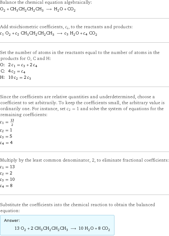 Balance the chemical equation algebraically: O_2 + CH_3CH_2CH_2CH_3 ⟶ H_2O + CO_2 Add stoichiometric coefficients, c_i, to the reactants and products: c_1 O_2 + c_2 CH_3CH_2CH_2CH_3 ⟶ c_3 H_2O + c_4 CO_2 Set the number of atoms in the reactants equal to the number of atoms in the products for O, C and H: O: | 2 c_1 = c_3 + 2 c_4 C: | 4 c_2 = c_4 H: | 10 c_2 = 2 c_3 Since the coefficients are relative quantities and underdetermined, choose a coefficient to set arbitrarily. To keep the coefficients small, the arbitrary value is ordinarily one. For instance, set c_2 = 1 and solve the system of equations for the remaining coefficients: c_1 = 13/2 c_2 = 1 c_3 = 5 c_4 = 4 Multiply by the least common denominator, 2, to eliminate fractional coefficients: c_1 = 13 c_2 = 2 c_3 = 10 c_4 = 8 Substitute the coefficients into the chemical reaction to obtain the balanced equation: Answer: |   | 13 O_2 + 2 CH_3CH_2CH_2CH_3 ⟶ 10 H_2O + 8 CO_2