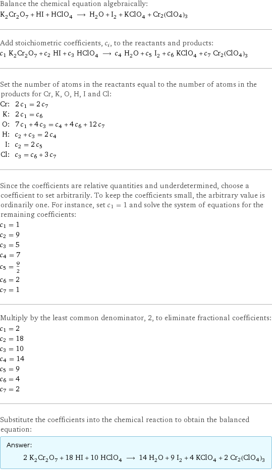 Balance the chemical equation algebraically: K_2Cr_2O_7 + HI + HClO_4 ⟶ H_2O + I_2 + KClO_4 + Cr2(ClO4)3 Add stoichiometric coefficients, c_i, to the reactants and products: c_1 K_2Cr_2O_7 + c_2 HI + c_3 HClO_4 ⟶ c_4 H_2O + c_5 I_2 + c_6 KClO_4 + c_7 Cr2(ClO4)3 Set the number of atoms in the reactants equal to the number of atoms in the products for Cr, K, O, H, I and Cl: Cr: | 2 c_1 = 2 c_7 K: | 2 c_1 = c_6 O: | 7 c_1 + 4 c_3 = c_4 + 4 c_6 + 12 c_7 H: | c_2 + c_3 = 2 c_4 I: | c_2 = 2 c_5 Cl: | c_3 = c_6 + 3 c_7 Since the coefficients are relative quantities and underdetermined, choose a coefficient to set arbitrarily. To keep the coefficients small, the arbitrary value is ordinarily one. For instance, set c_1 = 1 and solve the system of equations for the remaining coefficients: c_1 = 1 c_2 = 9 c_3 = 5 c_4 = 7 c_5 = 9/2 c_6 = 2 c_7 = 1 Multiply by the least common denominator, 2, to eliminate fractional coefficients: c_1 = 2 c_2 = 18 c_3 = 10 c_4 = 14 c_5 = 9 c_6 = 4 c_7 = 2 Substitute the coefficients into the chemical reaction to obtain the balanced equation: Answer: |   | 2 K_2Cr_2O_7 + 18 HI + 10 HClO_4 ⟶ 14 H_2O + 9 I_2 + 4 KClO_4 + 2 Cr2(ClO4)3