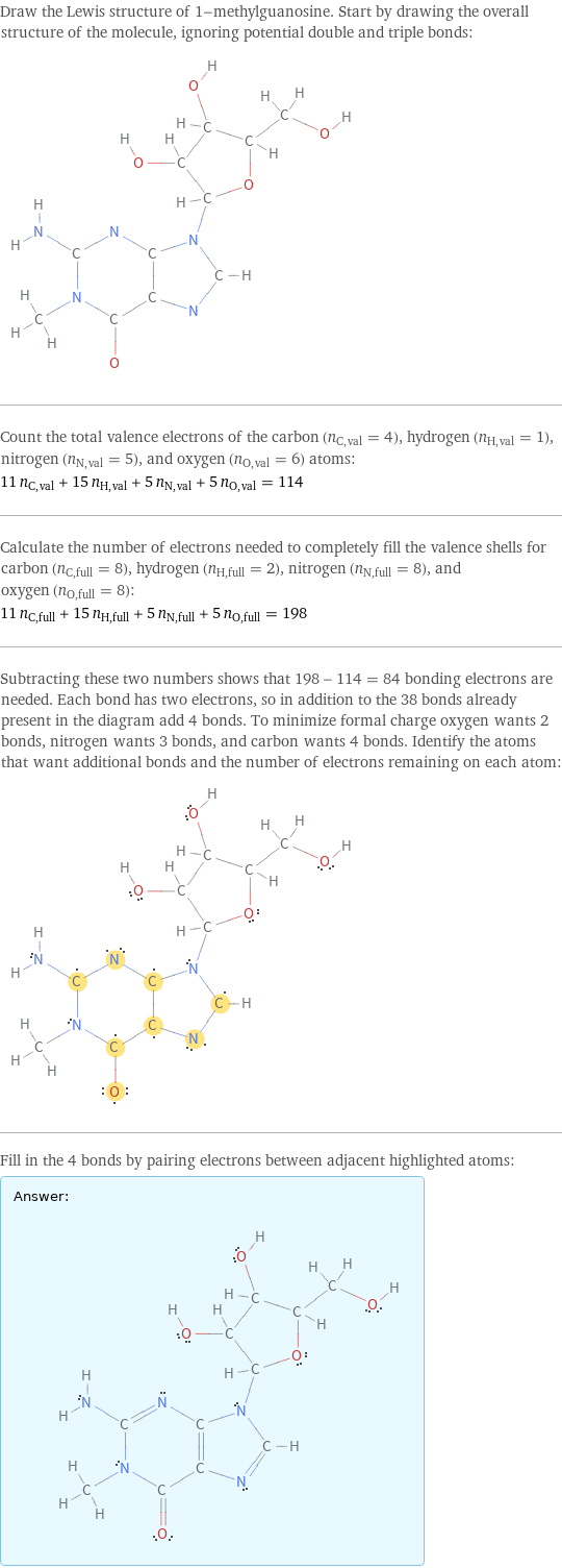 Draw the Lewis structure of 1-methylguanosine. Start by drawing the overall structure of the molecule, ignoring potential double and triple bonds:  Count the total valence electrons of the carbon (n_C, val = 4), hydrogen (n_H, val = 1), nitrogen (n_N, val = 5), and oxygen (n_O, val = 6) atoms: 11 n_C, val + 15 n_H, val + 5 n_N, val + 5 n_O, val = 114 Calculate the number of electrons needed to completely fill the valence shells for carbon (n_C, full = 8), hydrogen (n_H, full = 2), nitrogen (n_N, full = 8), and oxygen (n_O, full = 8): 11 n_C, full + 15 n_H, full + 5 n_N, full + 5 n_O, full = 198 Subtracting these two numbers shows that 198 - 114 = 84 bonding electrons are needed. Each bond has two electrons, so in addition to the 38 bonds already present in the diagram add 4 bonds. To minimize formal charge oxygen wants 2 bonds, nitrogen wants 3 bonds, and carbon wants 4 bonds. Identify the atoms that want additional bonds and the number of electrons remaining on each atom:  Fill in the 4 bonds by pairing electrons between adjacent highlighted atoms: Answer: |   | 