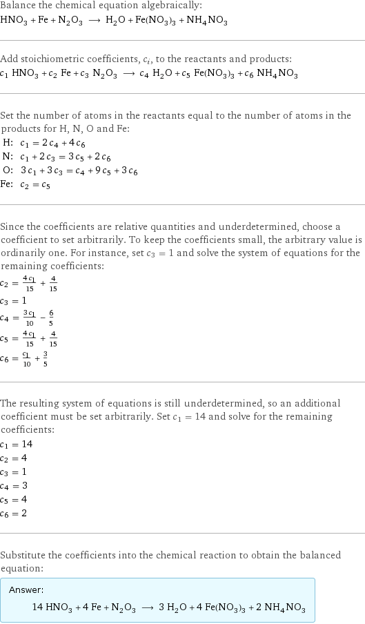 Balance the chemical equation algebraically: HNO_3 + Fe + N_2O_3 ⟶ H_2O + Fe(NO_3)_3 + NH_4NO_3 Add stoichiometric coefficients, c_i, to the reactants and products: c_1 HNO_3 + c_2 Fe + c_3 N_2O_3 ⟶ c_4 H_2O + c_5 Fe(NO_3)_3 + c_6 NH_4NO_3 Set the number of atoms in the reactants equal to the number of atoms in the products for H, N, O and Fe: H: | c_1 = 2 c_4 + 4 c_6 N: | c_1 + 2 c_3 = 3 c_5 + 2 c_6 O: | 3 c_1 + 3 c_3 = c_4 + 9 c_5 + 3 c_6 Fe: | c_2 = c_5 Since the coefficients are relative quantities and underdetermined, choose a coefficient to set arbitrarily. To keep the coefficients small, the arbitrary value is ordinarily one. For instance, set c_3 = 1 and solve the system of equations for the remaining coefficients: c_2 = (4 c_1)/15 + 4/15 c_3 = 1 c_4 = (3 c_1)/10 - 6/5 c_5 = (4 c_1)/15 + 4/15 c_6 = c_1/10 + 3/5 The resulting system of equations is still underdetermined, so an additional coefficient must be set arbitrarily. Set c_1 = 14 and solve for the remaining coefficients: c_1 = 14 c_2 = 4 c_3 = 1 c_4 = 3 c_5 = 4 c_6 = 2 Substitute the coefficients into the chemical reaction to obtain the balanced equation: Answer: |   | 14 HNO_3 + 4 Fe + N_2O_3 ⟶ 3 H_2O + 4 Fe(NO_3)_3 + 2 NH_4NO_3