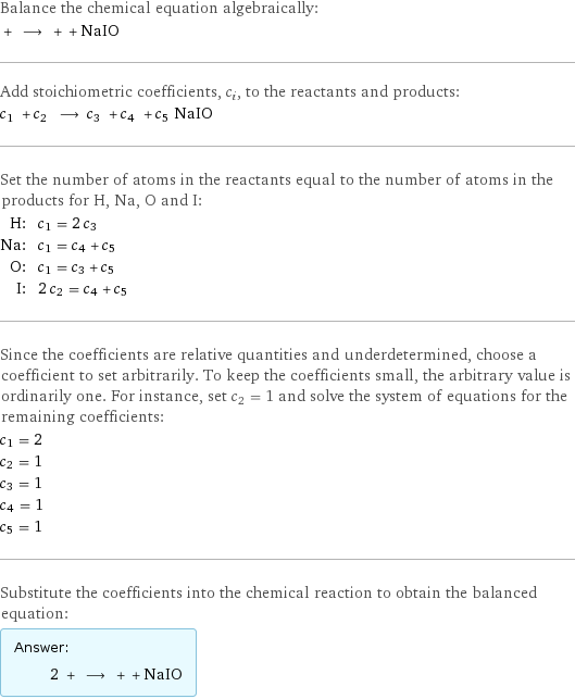 Balance the chemical equation algebraically:  + ⟶ + + NaIO Add stoichiometric coefficients, c_i, to the reactants and products: c_1 + c_2 ⟶ c_3 + c_4 + c_5 NaIO Set the number of atoms in the reactants equal to the number of atoms in the products for H, Na, O and I: H: | c_1 = 2 c_3 Na: | c_1 = c_4 + c_5 O: | c_1 = c_3 + c_5 I: | 2 c_2 = c_4 + c_5 Since the coefficients are relative quantities and underdetermined, choose a coefficient to set arbitrarily. To keep the coefficients small, the arbitrary value is ordinarily one. For instance, set c_2 = 1 and solve the system of equations for the remaining coefficients: c_1 = 2 c_2 = 1 c_3 = 1 c_4 = 1 c_5 = 1 Substitute the coefficients into the chemical reaction to obtain the balanced equation: Answer: |   | 2 + ⟶ + + NaIO