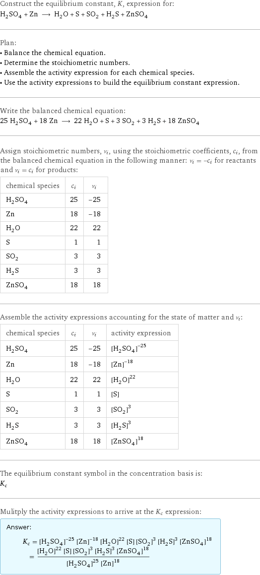 Construct the equilibrium constant, K, expression for: H_2SO_4 + Zn ⟶ H_2O + S + SO_2 + H_2S + ZnSO_4 Plan: • Balance the chemical equation. • Determine the stoichiometric numbers. • Assemble the activity expression for each chemical species. • Use the activity expressions to build the equilibrium constant expression. Write the balanced chemical equation: 25 H_2SO_4 + 18 Zn ⟶ 22 H_2O + S + 3 SO_2 + 3 H_2S + 18 ZnSO_4 Assign stoichiometric numbers, ν_i, using the stoichiometric coefficients, c_i, from the balanced chemical equation in the following manner: ν_i = -c_i for reactants and ν_i = c_i for products: chemical species | c_i | ν_i H_2SO_4 | 25 | -25 Zn | 18 | -18 H_2O | 22 | 22 S | 1 | 1 SO_2 | 3 | 3 H_2S | 3 | 3 ZnSO_4 | 18 | 18 Assemble the activity expressions accounting for the state of matter and ν_i: chemical species | c_i | ν_i | activity expression H_2SO_4 | 25 | -25 | ([H2SO4])^(-25) Zn | 18 | -18 | ([Zn])^(-18) H_2O | 22 | 22 | ([H2O])^22 S | 1 | 1 | [S] SO_2 | 3 | 3 | ([SO2])^3 H_2S | 3 | 3 | ([H2S])^3 ZnSO_4 | 18 | 18 | ([ZnSO4])^18 The equilibrium constant symbol in the concentration basis is: K_c Mulitply the activity expressions to arrive at the K_c expression: Answer: |   | K_c = ([H2SO4])^(-25) ([Zn])^(-18) ([H2O])^22 [S] ([SO2])^3 ([H2S])^3 ([ZnSO4])^18 = (([H2O])^22 [S] ([SO2])^3 ([H2S])^3 ([ZnSO4])^18)/(([H2SO4])^25 ([Zn])^18)