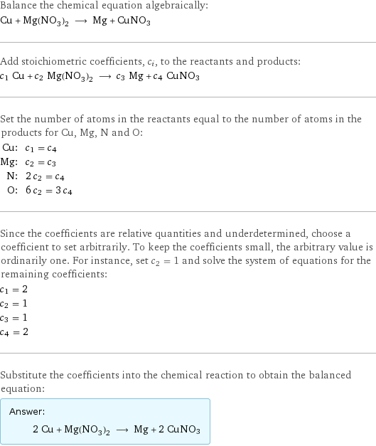 Balance the chemical equation algebraically: Cu + Mg(NO_3)_2 ⟶ Mg + CuNO3 Add stoichiometric coefficients, c_i, to the reactants and products: c_1 Cu + c_2 Mg(NO_3)_2 ⟶ c_3 Mg + c_4 CuNO3 Set the number of atoms in the reactants equal to the number of atoms in the products for Cu, Mg, N and O: Cu: | c_1 = c_4 Mg: | c_2 = c_3 N: | 2 c_2 = c_4 O: | 6 c_2 = 3 c_4 Since the coefficients are relative quantities and underdetermined, choose a coefficient to set arbitrarily. To keep the coefficients small, the arbitrary value is ordinarily one. For instance, set c_2 = 1 and solve the system of equations for the remaining coefficients: c_1 = 2 c_2 = 1 c_3 = 1 c_4 = 2 Substitute the coefficients into the chemical reaction to obtain the balanced equation: Answer: |   | 2 Cu + Mg(NO_3)_2 ⟶ Mg + 2 CuNO3