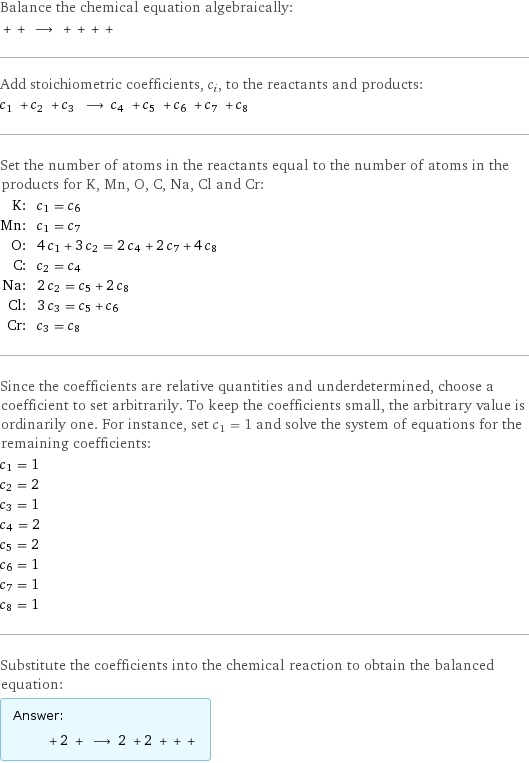 Balance the chemical equation algebraically:  + + ⟶ + + + +  Add stoichiometric coefficients, c_i, to the reactants and products: c_1 + c_2 + c_3 ⟶ c_4 + c_5 + c_6 + c_7 + c_8  Set the number of atoms in the reactants equal to the number of atoms in the products for K, Mn, O, C, Na, Cl and Cr: K: | c_1 = c_6 Mn: | c_1 = c_7 O: | 4 c_1 + 3 c_2 = 2 c_4 + 2 c_7 + 4 c_8 C: | c_2 = c_4 Na: | 2 c_2 = c_5 + 2 c_8 Cl: | 3 c_3 = c_5 + c_6 Cr: | c_3 = c_8 Since the coefficients are relative quantities and underdetermined, choose a coefficient to set arbitrarily. To keep the coefficients small, the arbitrary value is ordinarily one. For instance, set c_1 = 1 and solve the system of equations for the remaining coefficients: c_1 = 1 c_2 = 2 c_3 = 1 c_4 = 2 c_5 = 2 c_6 = 1 c_7 = 1 c_8 = 1 Substitute the coefficients into the chemical reaction to obtain the balanced equation: Answer: |   | + 2 + ⟶ 2 + 2 + + + 