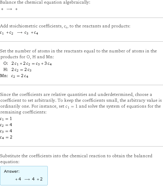 Balance the chemical equation algebraically:  + ⟶ +  Add stoichiometric coefficients, c_i, to the reactants and products: c_1 + c_2 ⟶ c_3 + c_4  Set the number of atoms in the reactants equal to the number of atoms in the products for O, H and Mn: O: | 2 c_1 + 2 c_2 = c_3 + 3 c_4 H: | 2 c_2 = 2 c_3 Mn: | c_2 = 2 c_4 Since the coefficients are relative quantities and underdetermined, choose a coefficient to set arbitrarily. To keep the coefficients small, the arbitrary value is ordinarily one. For instance, set c_1 = 1 and solve the system of equations for the remaining coefficients: c_1 = 1 c_2 = 4 c_3 = 4 c_4 = 2 Substitute the coefficients into the chemical reaction to obtain the balanced equation: Answer: |   | + 4 ⟶ 4 + 2 