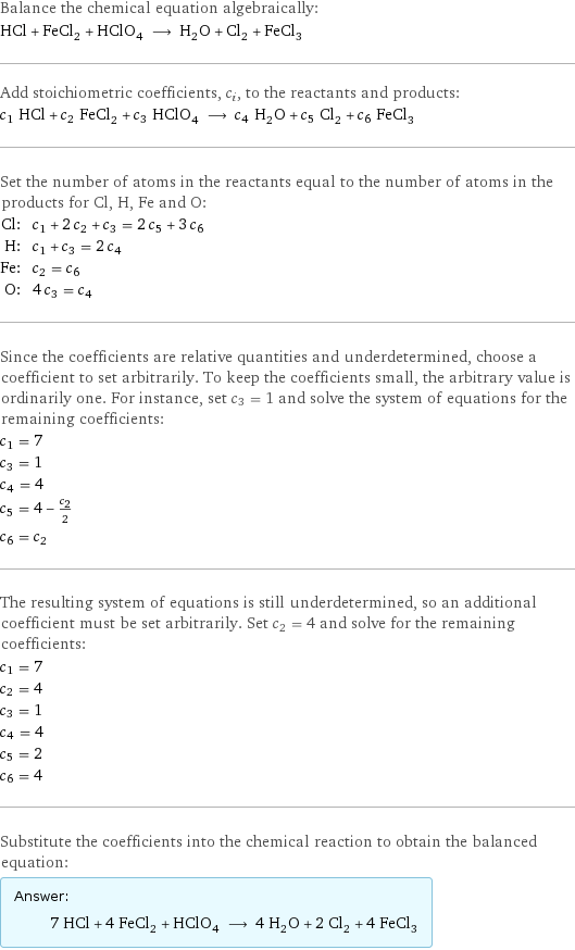 Balance the chemical equation algebraically: HCl + FeCl_2 + HClO_4 ⟶ H_2O + Cl_2 + FeCl_3 Add stoichiometric coefficients, c_i, to the reactants and products: c_1 HCl + c_2 FeCl_2 + c_3 HClO_4 ⟶ c_4 H_2O + c_5 Cl_2 + c_6 FeCl_3 Set the number of atoms in the reactants equal to the number of atoms in the products for Cl, H, Fe and O: Cl: | c_1 + 2 c_2 + c_3 = 2 c_5 + 3 c_6 H: | c_1 + c_3 = 2 c_4 Fe: | c_2 = c_6 O: | 4 c_3 = c_4 Since the coefficients are relative quantities and underdetermined, choose a coefficient to set arbitrarily. To keep the coefficients small, the arbitrary value is ordinarily one. For instance, set c_3 = 1 and solve the system of equations for the remaining coefficients: c_1 = 7 c_3 = 1 c_4 = 4 c_5 = 4 - c_2/2 c_6 = c_2 The resulting system of equations is still underdetermined, so an additional coefficient must be set arbitrarily. Set c_2 = 4 and solve for the remaining coefficients: c_1 = 7 c_2 = 4 c_3 = 1 c_4 = 4 c_5 = 2 c_6 = 4 Substitute the coefficients into the chemical reaction to obtain the balanced equation: Answer: |   | 7 HCl + 4 FeCl_2 + HClO_4 ⟶ 4 H_2O + 2 Cl_2 + 4 FeCl_3