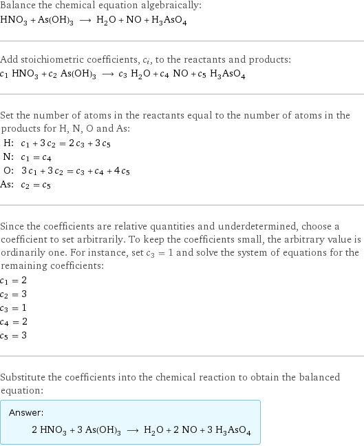 Balance the chemical equation algebraically: HNO_3 + As(OH)_3 ⟶ H_2O + NO + H_3AsO_4 Add stoichiometric coefficients, c_i, to the reactants and products: c_1 HNO_3 + c_2 As(OH)_3 ⟶ c_3 H_2O + c_4 NO + c_5 H_3AsO_4 Set the number of atoms in the reactants equal to the number of atoms in the products for H, N, O and As: H: | c_1 + 3 c_2 = 2 c_3 + 3 c_5 N: | c_1 = c_4 O: | 3 c_1 + 3 c_2 = c_3 + c_4 + 4 c_5 As: | c_2 = c_5 Since the coefficients are relative quantities and underdetermined, choose a coefficient to set arbitrarily. To keep the coefficients small, the arbitrary value is ordinarily one. For instance, set c_3 = 1 and solve the system of equations for the remaining coefficients: c_1 = 2 c_2 = 3 c_3 = 1 c_4 = 2 c_5 = 3 Substitute the coefficients into the chemical reaction to obtain the balanced equation: Answer: |   | 2 HNO_3 + 3 As(OH)_3 ⟶ H_2O + 2 NO + 3 H_3AsO_4