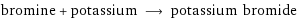 bromine + potassium ⟶ potassium bromide