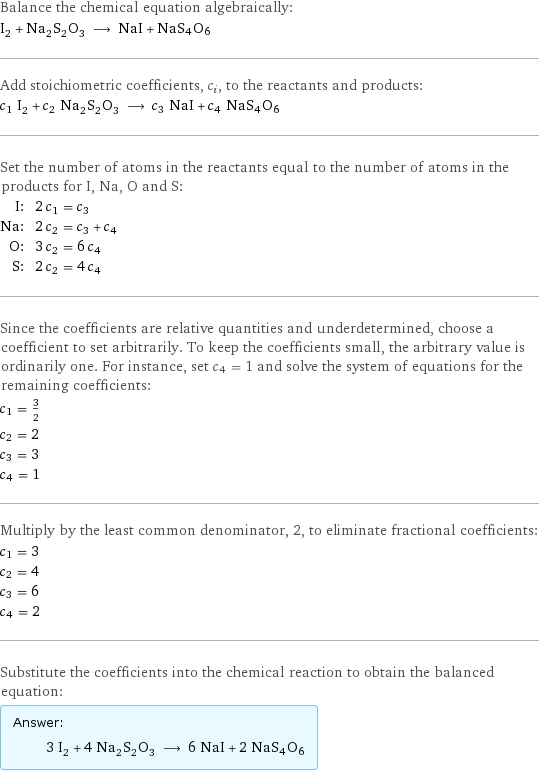 Balance the chemical equation algebraically: I_2 + Na_2S_2O_3 ⟶ NaI + NaS4O6 Add stoichiometric coefficients, c_i, to the reactants and products: c_1 I_2 + c_2 Na_2S_2O_3 ⟶ c_3 NaI + c_4 NaS4O6 Set the number of atoms in the reactants equal to the number of atoms in the products for I, Na, O and S: I: | 2 c_1 = c_3 Na: | 2 c_2 = c_3 + c_4 O: | 3 c_2 = 6 c_4 S: | 2 c_2 = 4 c_4 Since the coefficients are relative quantities and underdetermined, choose a coefficient to set arbitrarily. To keep the coefficients small, the arbitrary value is ordinarily one. For instance, set c_4 = 1 and solve the system of equations for the remaining coefficients: c_1 = 3/2 c_2 = 2 c_3 = 3 c_4 = 1 Multiply by the least common denominator, 2, to eliminate fractional coefficients: c_1 = 3 c_2 = 4 c_3 = 6 c_4 = 2 Substitute the coefficients into the chemical reaction to obtain the balanced equation: Answer: |   | 3 I_2 + 4 Na_2S_2O_3 ⟶ 6 NaI + 2 NaS4O6