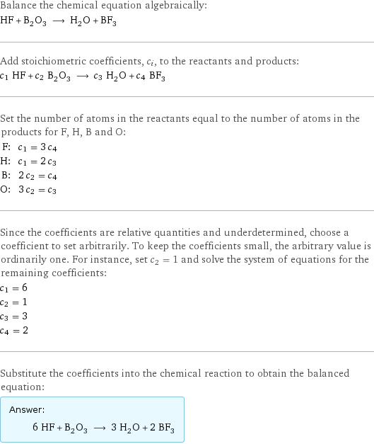 Balance the chemical equation algebraically: HF + B_2O_3 ⟶ H_2O + BF_3 Add stoichiometric coefficients, c_i, to the reactants and products: c_1 HF + c_2 B_2O_3 ⟶ c_3 H_2O + c_4 BF_3 Set the number of atoms in the reactants equal to the number of atoms in the products for F, H, B and O: F: | c_1 = 3 c_4 H: | c_1 = 2 c_3 B: | 2 c_2 = c_4 O: | 3 c_2 = c_3 Since the coefficients are relative quantities and underdetermined, choose a coefficient to set arbitrarily. To keep the coefficients small, the arbitrary value is ordinarily one. For instance, set c_2 = 1 and solve the system of equations for the remaining coefficients: c_1 = 6 c_2 = 1 c_3 = 3 c_4 = 2 Substitute the coefficients into the chemical reaction to obtain the balanced equation: Answer: |   | 6 HF + B_2O_3 ⟶ 3 H_2O + 2 BF_3