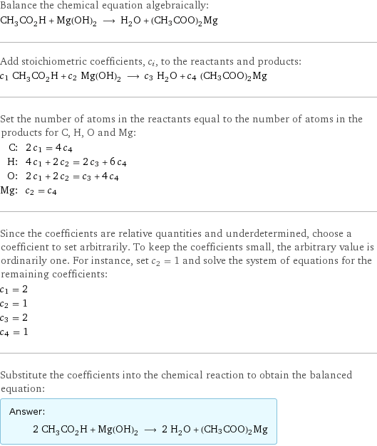 Balance the chemical equation algebraically: CH_3CO_2H + Mg(OH)_2 ⟶ H_2O + (CH3COO)2Mg Add stoichiometric coefficients, c_i, to the reactants and products: c_1 CH_3CO_2H + c_2 Mg(OH)_2 ⟶ c_3 H_2O + c_4 (CH3COO)2Mg Set the number of atoms in the reactants equal to the number of atoms in the products for C, H, O and Mg: C: | 2 c_1 = 4 c_4 H: | 4 c_1 + 2 c_2 = 2 c_3 + 6 c_4 O: | 2 c_1 + 2 c_2 = c_3 + 4 c_4 Mg: | c_2 = c_4 Since the coefficients are relative quantities and underdetermined, choose a coefficient to set arbitrarily. To keep the coefficients small, the arbitrary value is ordinarily one. For instance, set c_2 = 1 and solve the system of equations for the remaining coefficients: c_1 = 2 c_2 = 1 c_3 = 2 c_4 = 1 Substitute the coefficients into the chemical reaction to obtain the balanced equation: Answer: |   | 2 CH_3CO_2H + Mg(OH)_2 ⟶ 2 H_2O + (CH3COO)2Mg