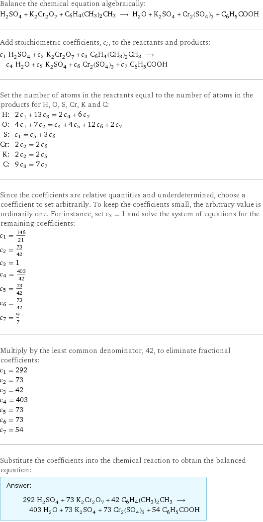 Balance the chemical equation algebraically: H_2SO_4 + K_2Cr_2O_7 + C6H4(CH3)2CH3 ⟶ H_2O + K_2SO_4 + Cr_2(SO_4)_3 + C_6H_5COOH Add stoichiometric coefficients, c_i, to the reactants and products: c_1 H_2SO_4 + c_2 K_2Cr_2O_7 + c_3 C6H4(CH3)2CH3 ⟶ c_4 H_2O + c_5 K_2SO_4 + c_6 Cr_2(SO_4)_3 + c_7 C_6H_5COOH Set the number of atoms in the reactants equal to the number of atoms in the products for H, O, S, Cr, K and C: H: | 2 c_1 + 13 c_3 = 2 c_4 + 6 c_7 O: | 4 c_1 + 7 c_2 = c_4 + 4 c_5 + 12 c_6 + 2 c_7 S: | c_1 = c_5 + 3 c_6 Cr: | 2 c_2 = 2 c_6 K: | 2 c_2 = 2 c_5 C: | 9 c_3 = 7 c_7 Since the coefficients are relative quantities and underdetermined, choose a coefficient to set arbitrarily. To keep the coefficients small, the arbitrary value is ordinarily one. For instance, set c_3 = 1 and solve the system of equations for the remaining coefficients: c_1 = 146/21 c_2 = 73/42 c_3 = 1 c_4 = 403/42 c_5 = 73/42 c_6 = 73/42 c_7 = 9/7 Multiply by the least common denominator, 42, to eliminate fractional coefficients: c_1 = 292 c_2 = 73 c_3 = 42 c_4 = 403 c_5 = 73 c_6 = 73 c_7 = 54 Substitute the coefficients into the chemical reaction to obtain the balanced equation: Answer: |   | 292 H_2SO_4 + 73 K_2Cr_2O_7 + 42 C6H4(CH3)2CH3 ⟶ 403 H_2O + 73 K_2SO_4 + 73 Cr_2(SO_4)_3 + 54 C_6H_5COOH