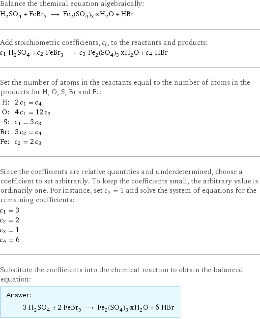 Balance the chemical equation algebraically: H_2SO_4 + FeBr_3 ⟶ Fe_2(SO_4)_3·xH_2O + HBr Add stoichiometric coefficients, c_i, to the reactants and products: c_1 H_2SO_4 + c_2 FeBr_3 ⟶ c_3 Fe_2(SO_4)_3·xH_2O + c_4 HBr Set the number of atoms in the reactants equal to the number of atoms in the products for H, O, S, Br and Fe: H: | 2 c_1 = c_4 O: | 4 c_1 = 12 c_3 S: | c_1 = 3 c_3 Br: | 3 c_2 = c_4 Fe: | c_2 = 2 c_3 Since the coefficients are relative quantities and underdetermined, choose a coefficient to set arbitrarily. To keep the coefficients small, the arbitrary value is ordinarily one. For instance, set c_3 = 1 and solve the system of equations for the remaining coefficients: c_1 = 3 c_2 = 2 c_3 = 1 c_4 = 6 Substitute the coefficients into the chemical reaction to obtain the balanced equation: Answer: |   | 3 H_2SO_4 + 2 FeBr_3 ⟶ Fe_2(SO_4)_3·xH_2O + 6 HBr