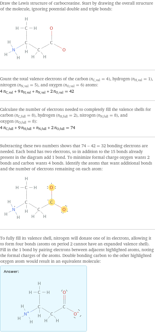 Draw the Lewis structure of carbocreatine. Start by drawing the overall structure of the molecule, ignoring potential double and triple bonds:  Count the total valence electrons of the carbon (n_C, val = 4), hydrogen (n_H, val = 1), nitrogen (n_N, val = 5), and oxygen (n_O, val = 6) atoms: 4 n_C, val + 9 n_H, val + n_N, val + 2 n_O, val = 42 Calculate the number of electrons needed to completely fill the valence shells for carbon (n_C, full = 8), hydrogen (n_H, full = 2), nitrogen (n_N, full = 8), and oxygen (n_O, full = 8): 4 n_C, full + 9 n_H, full + n_N, full + 2 n_O, full = 74 Subtracting these two numbers shows that 74 - 42 = 32 bonding electrons are needed. Each bond has two electrons, so in addition to the 15 bonds already present in the diagram add 1 bond. To minimize formal charge oxygen wants 2 bonds and carbon wants 4 bonds. Identify the atoms that want additional bonds and the number of electrons remaining on each atom:  To fully fill its valence shell, nitrogen will donate one of its electrons, allowing it to form four bonds (atoms on period 2 cannot have an expanded valence shell). Fill in the 1 bond by pairing electrons between adjacent highlighted atoms, noting the formal charges of the atoms. Double bonding carbon to the other highlighted oxygen atom would result in an equivalent molecule: Answer: |   | 