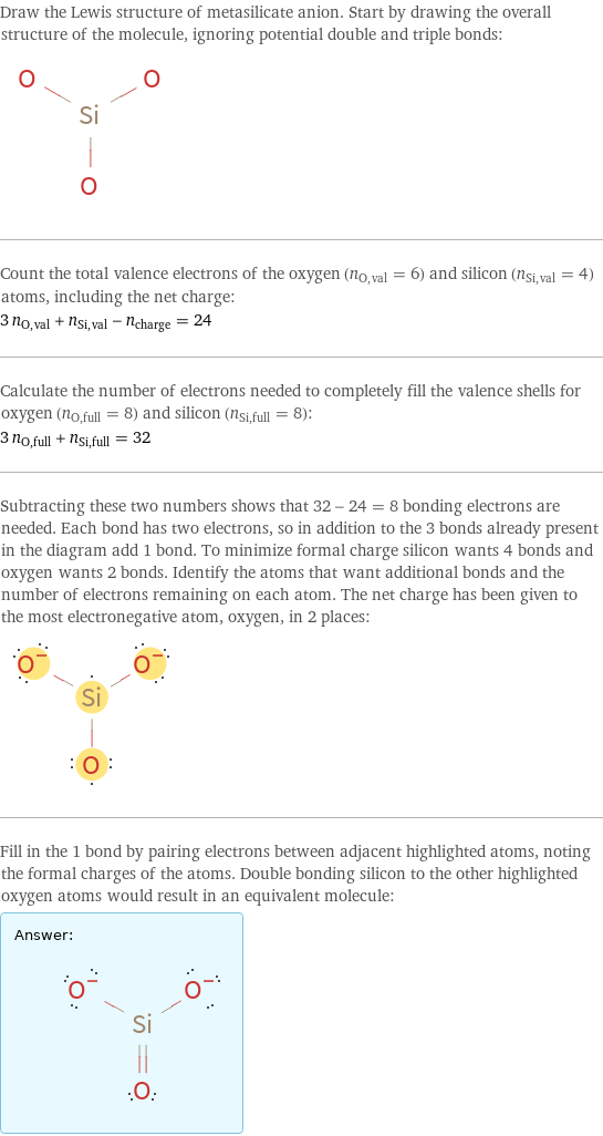 Draw the Lewis structure of metasilicate anion. Start by drawing the overall structure of the molecule, ignoring potential double and triple bonds:  Count the total valence electrons of the oxygen (n_O, val = 6) and silicon (n_Si, val = 4) atoms, including the net charge: 3 n_O, val + n_Si, val - n_charge = 24 Calculate the number of electrons needed to completely fill the valence shells for oxygen (n_O, full = 8) and silicon (n_Si, full = 8): 3 n_O, full + n_Si, full = 32 Subtracting these two numbers shows that 32 - 24 = 8 bonding electrons are needed. Each bond has two electrons, so in addition to the 3 bonds already present in the diagram add 1 bond. To minimize formal charge silicon wants 4 bonds and oxygen wants 2 bonds. Identify the atoms that want additional bonds and the number of electrons remaining on each atom. The net charge has been given to the most electronegative atom, oxygen, in 2 places:  Fill in the 1 bond by pairing electrons between adjacent highlighted atoms, noting the formal charges of the atoms. Double bonding silicon to the other highlighted oxygen atoms would result in an equivalent molecule: Answer: |   | 