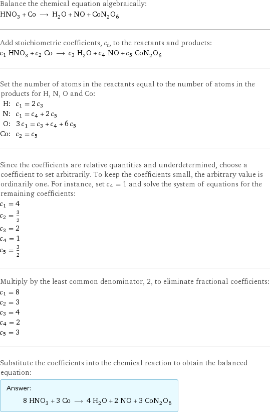 Balance the chemical equation algebraically: HNO_3 + Co ⟶ H_2O + NO + CoN_2O_6 Add stoichiometric coefficients, c_i, to the reactants and products: c_1 HNO_3 + c_2 Co ⟶ c_3 H_2O + c_4 NO + c_5 CoN_2O_6 Set the number of atoms in the reactants equal to the number of atoms in the products for H, N, O and Co: H: | c_1 = 2 c_3 N: | c_1 = c_4 + 2 c_5 O: | 3 c_1 = c_3 + c_4 + 6 c_5 Co: | c_2 = c_5 Since the coefficients are relative quantities and underdetermined, choose a coefficient to set arbitrarily. To keep the coefficients small, the arbitrary value is ordinarily one. For instance, set c_4 = 1 and solve the system of equations for the remaining coefficients: c_1 = 4 c_2 = 3/2 c_3 = 2 c_4 = 1 c_5 = 3/2 Multiply by the least common denominator, 2, to eliminate fractional coefficients: c_1 = 8 c_2 = 3 c_3 = 4 c_4 = 2 c_5 = 3 Substitute the coefficients into the chemical reaction to obtain the balanced equation: Answer: |   | 8 HNO_3 + 3 Co ⟶ 4 H_2O + 2 NO + 3 CoN_2O_6