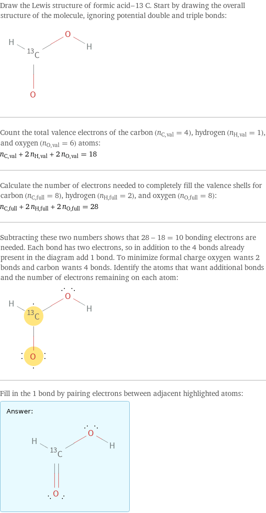 Draw the Lewis structure of formic acid-13 C. Start by drawing the overall structure of the molecule, ignoring potential double and triple bonds:  Count the total valence electrons of the carbon (n_C, val = 4), hydrogen (n_H, val = 1), and oxygen (n_O, val = 6) atoms: n_C, val + 2 n_H, val + 2 n_O, val = 18 Calculate the number of electrons needed to completely fill the valence shells for carbon (n_C, full = 8), hydrogen (n_H, full = 2), and oxygen (n_O, full = 8): n_C, full + 2 n_H, full + 2 n_O, full = 28 Subtracting these two numbers shows that 28 - 18 = 10 bonding electrons are needed. Each bond has two electrons, so in addition to the 4 bonds already present in the diagram add 1 bond. To minimize formal charge oxygen wants 2 bonds and carbon wants 4 bonds. Identify the atoms that want additional bonds and the number of electrons remaining on each atom:  Fill in the 1 bond by pairing electrons between adjacent highlighted atoms: Answer: |   | 