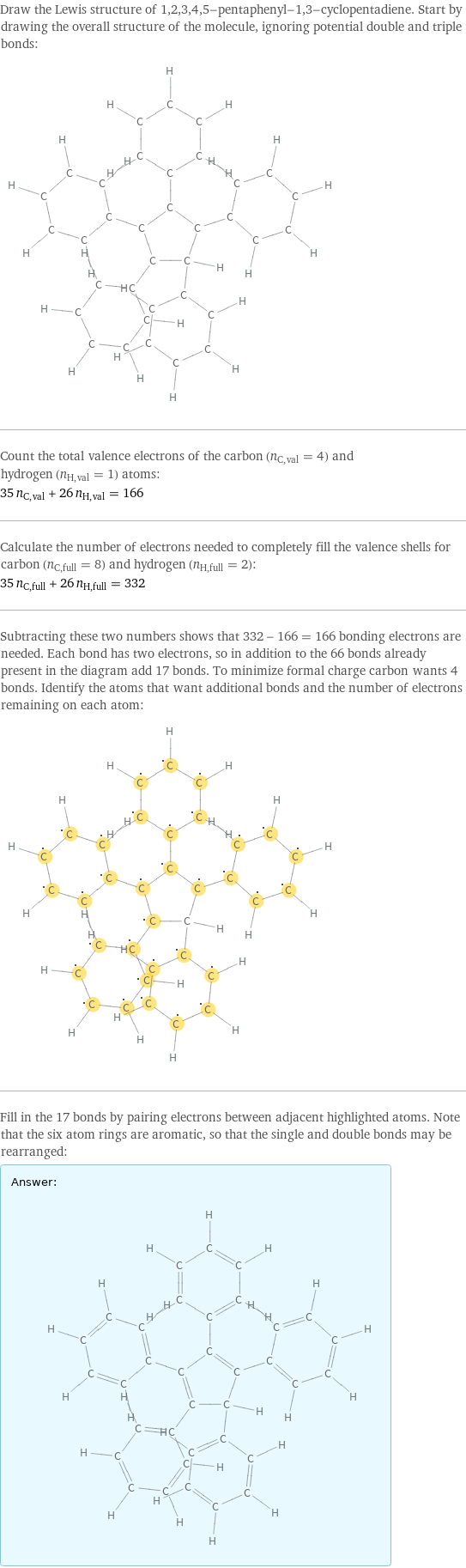 Draw the Lewis structure of 1, 2, 3, 4, 5-pentaphenyl-1, 3-cyclopentadiene. Start by drawing the overall structure of the molecule, ignoring potential double and triple bonds:  Count the total valence electrons of the carbon (n_C, val = 4) and hydrogen (n_H, val = 1) atoms: 35 n_C, val + 26 n_H, val = 166 Calculate the number of electrons needed to completely fill the valence shells for carbon (n_C, full = 8) and hydrogen (n_H, full = 2): 35 n_C, full + 26 n_H, full = 332 Subtracting these two numbers shows that 332 - 166 = 166 bonding electrons are needed. Each bond has two electrons, so in addition to the 66 bonds already present in the diagram add 17 bonds. To minimize formal charge carbon wants 4 bonds. Identify the atoms that want additional bonds and the number of electrons remaining on each atom:  Fill in the 17 bonds by pairing electrons between adjacent highlighted atoms. Note that the six atom rings are aromatic, so that the single and double bonds may be rearranged: Answer: |   | 