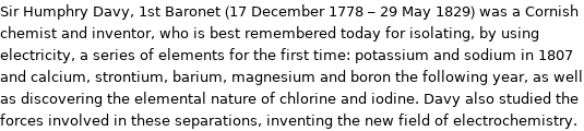 Sir Humphry Davy, 1st Baronet (17 December 1778 - 29 May 1829) was a Cornish chemist and inventor, who is best remembered today for isolating, by using electricity, a series of elements for the first time: potassium and sodium in 1807 and calcium, strontium, barium, magnesium and boron the following year, as well as discovering the elemental nature of chlorine and iodine. Davy also studied the forces involved in these separations, inventing the new field of electrochemistry.