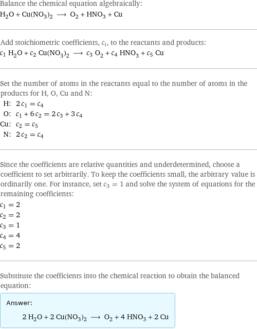 Balance the chemical equation algebraically: H_2O + Cu(NO_3)_2 ⟶ O_2 + HNO_3 + Cu Add stoichiometric coefficients, c_i, to the reactants and products: c_1 H_2O + c_2 Cu(NO_3)_2 ⟶ c_3 O_2 + c_4 HNO_3 + c_5 Cu Set the number of atoms in the reactants equal to the number of atoms in the products for H, O, Cu and N: H: | 2 c_1 = c_4 O: | c_1 + 6 c_2 = 2 c_3 + 3 c_4 Cu: | c_2 = c_5 N: | 2 c_2 = c_4 Since the coefficients are relative quantities and underdetermined, choose a coefficient to set arbitrarily. To keep the coefficients small, the arbitrary value is ordinarily one. For instance, set c_3 = 1 and solve the system of equations for the remaining coefficients: c_1 = 2 c_2 = 2 c_3 = 1 c_4 = 4 c_5 = 2 Substitute the coefficients into the chemical reaction to obtain the balanced equation: Answer: |   | 2 H_2O + 2 Cu(NO_3)_2 ⟶ O_2 + 4 HNO_3 + 2 Cu