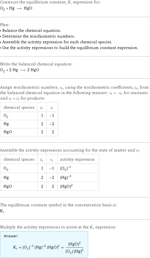 Construct the equilibrium constant, K, expression for: O_2 + Hg ⟶ HgO Plan: • Balance the chemical equation. • Determine the stoichiometric numbers. • Assemble the activity expression for each chemical species. • Use the activity expressions to build the equilibrium constant expression. Write the balanced chemical equation: O_2 + 2 Hg ⟶ 2 HgO Assign stoichiometric numbers, ν_i, using the stoichiometric coefficients, c_i, from the balanced chemical equation in the following manner: ν_i = -c_i for reactants and ν_i = c_i for products: chemical species | c_i | ν_i O_2 | 1 | -1 Hg | 2 | -2 HgO | 2 | 2 Assemble the activity expressions accounting for the state of matter and ν_i: chemical species | c_i | ν_i | activity expression O_2 | 1 | -1 | ([O2])^(-1) Hg | 2 | -2 | ([Hg])^(-2) HgO | 2 | 2 | ([HgO])^2 The equilibrium constant symbol in the concentration basis is: K_c Mulitply the activity expressions to arrive at the K_c expression: Answer: |   | K_c = ([O2])^(-1) ([Hg])^(-2) ([HgO])^2 = ([HgO])^2/([O2] ([Hg])^2)