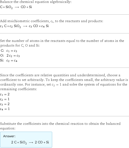 Balance the chemical equation algebraically: C + SiO_2 ⟶ CO + Si Add stoichiometric coefficients, c_i, to the reactants and products: c_1 C + c_2 SiO_2 ⟶ c_3 CO + c_4 Si Set the number of atoms in the reactants equal to the number of atoms in the products for C, O and Si: C: | c_1 = c_3 O: | 2 c_2 = c_3 Si: | c_2 = c_4 Since the coefficients are relative quantities and underdetermined, choose a coefficient to set arbitrarily. To keep the coefficients small, the arbitrary value is ordinarily one. For instance, set c_2 = 1 and solve the system of equations for the remaining coefficients: c_1 = 2 c_2 = 1 c_3 = 2 c_4 = 1 Substitute the coefficients into the chemical reaction to obtain the balanced equation: Answer: |   | 2 C + SiO_2 ⟶ 2 CO + Si