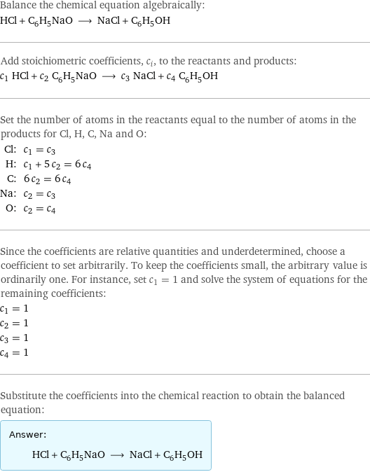 Balance the chemical equation algebraically: HCl + C_6H_5NaO ⟶ NaCl + C_6H_5OH Add stoichiometric coefficients, c_i, to the reactants and products: c_1 HCl + c_2 C_6H_5NaO ⟶ c_3 NaCl + c_4 C_6H_5OH Set the number of atoms in the reactants equal to the number of atoms in the products for Cl, H, C, Na and O: Cl: | c_1 = c_3 H: | c_1 + 5 c_2 = 6 c_4 C: | 6 c_2 = 6 c_4 Na: | c_2 = c_3 O: | c_2 = c_4 Since the coefficients are relative quantities and underdetermined, choose a coefficient to set arbitrarily. To keep the coefficients small, the arbitrary value is ordinarily one. For instance, set c_1 = 1 and solve the system of equations for the remaining coefficients: c_1 = 1 c_2 = 1 c_3 = 1 c_4 = 1 Substitute the coefficients into the chemical reaction to obtain the balanced equation: Answer: |   | HCl + C_6H_5NaO ⟶ NaCl + C_6H_5OH